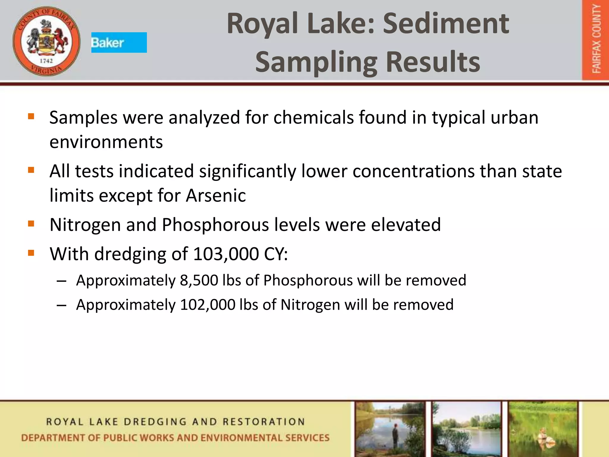 Royal Lake: Sediment
Sampling Results
 Samples were analyzed for chemicals found in typical urban
environments
 All tests indicated significantly lower concentrations than state
limits except for Arsenic
 Nitrogen and Phosphorous levels were elevated
 With dredging of 103,000 CY:
– Approximately 8,500 lbs of Phosphorous will be removed
– Approximately 102,000 lbs of Nitrogen will be removed
 