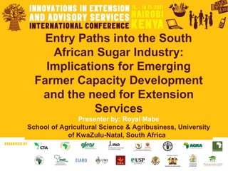 Entry Paths into the South
African Sugar Industry:
Implications for Emerging
Farmer Capacity Development
and the need for Extension
Services
Presenter by: Royal Mabe
School of Agricultural Science & Agribusiness, University
of KwaZulu-Natal, South Africa
 