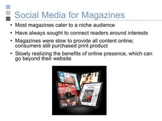Social Media for Magazines Most magazines cater to a niche audience Have always sought to connect readers around interests Magazines were slow to provide all content online; consumers still purchased print product Slowly realizing the benefits of online presence, which can go beyond their website 