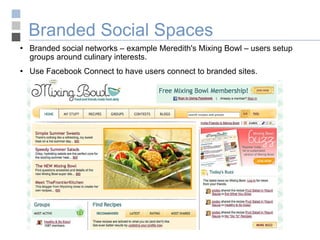 Branded Social Spaces Branded social networks – example Meredith's Mixing Bowl – users setup groups around culinary interests. Use Facebook Connect to have users connect to branded sites. 