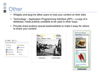 Other Widgets and plug-ins allow users to host your content on their sites Technology – Application Programming Interface (API) – a copy of a database, made publicly available to be used in other ways. Provide share buttons (social bookmarklets) to make it easy for others to share your content 