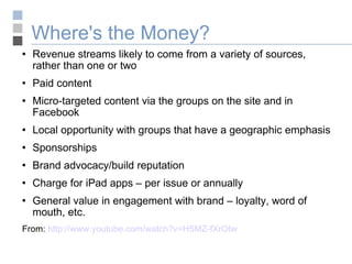 Where's the Money? Revenue streams likely to come from a variety of sources, rather than one or two Paid content Micro-targeted content via the groups on the site and in Facebook Local opportunity with groups that have a geographic emphasis Sponsorships Brand advocacy/build reputation Charge for iPad apps – per issue or annually General value in engagement with brand – loyalty, word of mouth, etc. From:  http://www.youtube.com/watch?v=H5MZ-fXrOtw 