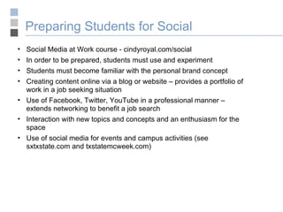 Preparing Students for Social  Social Media at Work course - cindyroyal.com/social In order to be prepared, students must use and experiment Students must become familiar with the personal brand concept Creating content online via a blog or website – provides a portfolio of work in a job seeking situation Use of Facebook, Twitter, YouTube in a professional manner – extends networking to benefit a job search Interaction with new topics and concepts and an enthusiasm for the space Use of social media for events and campus activities (see sxtxstate.com and txstatemcweek.com) 
