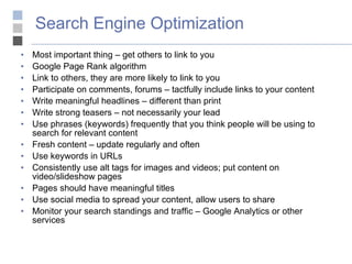 Search Engine Optimization Most important thing – get others to link to you Google Page Rank algorithm Link to others, they are more likely to link to you Participate on comments, forums – tactfully include links to your content Write meaningful headlines – different than print Write strong teasers – not necessarily your lead Use phrases (keywords) frequently that you think people will be using to search for relevant content Fresh content – update regularly and often Use keywords in URLs Consistently use alt tags for images and videos; put content on video/slideshow pages Pages should have meaningful titles Use social media to spread your content, allow users to share Monitor your search standings and traffic – Google Analytics or other services 
