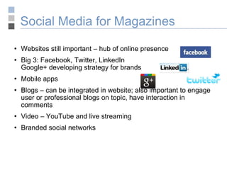 Social Media for Magazines Websites still important – hub of online presence Big 3: Facebook, Twitter, LinkedIn Google+ developing strategy for brands Mobile apps Blogs – can be integrated in website; also important to engage user or professional blogs on topic, have interaction in comments Video – YouTube and live streaming Branded social networks  