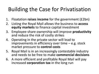 Building the Case for Privatisation
1. Floatation raises income for the government (£2bn)
2. Listing the Royal Mail allows the business to access
equity markets to finance capital investment
3. Employee-share ownership will improve productivity
and reduce the risk of costly strikes
4. Operating in the private sector will lead to
improvements in efficiency over time – e.g. stock
market pressure to control costs
5. Royal Mail is in an increasingly contestable industry
and needs to be free to make commercial decisions
6. A more efficient and profitable Royal Mail will pay
increased corporation tax in the long run
 