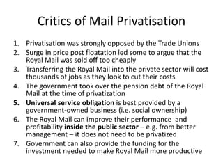 Critics of Mail Privatisation
1. Privatisation was strongly opposed by the Trade Unions
2. Surge in price post floatation led some to argue that the
Royal Mail was sold off too cheaply
3. Transferring the Royal Mail into the private sector will cost
thousands of jobs as they look to cut their costs
4. The government took over the pension debt of the Royal
Mail at the time of privatization
5. Universal service obligation is best provided by a
government-owned business (i.e. social ownership)
6. The Royal Mail can improve their performance and
profitability inside the public sector – e.g. from better
management – it does not need to be privatized
7. Government can also provide the funding for the
investment needed to make Royal Mail more productive
 