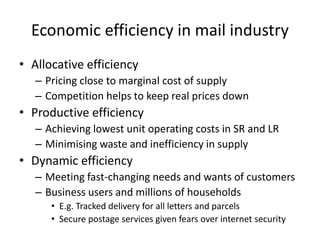 Economic efficiency in mail industry
• Allocative efficiency
– Pricing close to marginal cost of supply
– Competition helps to keep real prices down
• Productive efficiency
– Achieving lowest unit operating costs in SR and LR
– Minimising waste and inefficiency in supply
• Dynamic efficiency
– Meeting fast-changing needs and wants of customers
– Business users and millions of households
• E.g. Tracked delivery for all letters and parcels
• Secure postage services given fears over internet security
 