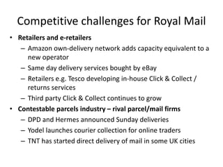 Competitive challenges for Royal Mail
• Retailers and e-retailers
– Amazon own-delivery network adds capacity equivalent to a
new operator
– Same day delivery services bought by eBay
– Retailers e.g. Tesco developing in-house Click & Collect /
returns services
– Third party Click & Collect continues to grow
• Contestable parcels industry – rival parcel/mail firms
– DPD and Hermes announced Sunday deliveries
– Yodel launches courier collection for online traders
– TNT has started direct delivery of mail in some UK cities
 