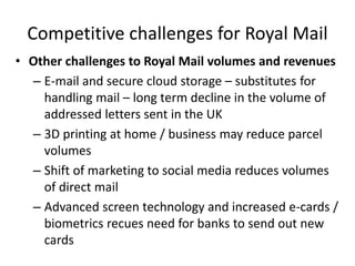 Competitive challenges for Royal Mail
• Other challenges to Royal Mail volumes and revenues
– E-mail and secure cloud storage – substitutes for
handling mail – long term decline in the volume of
addressed letters sent in the UK
– 3D printing at home / business may reduce parcel
volumes
– Shift of marketing to social media reduces volumes
of direct mail
– Advanced screen technology and increased e-cards /
biometrics recues need for banks to send out new
cards
 