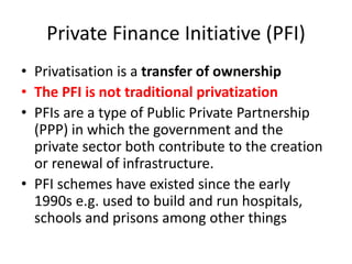 Private Finance Initiative (PFI)
• Privatisation is a transfer of ownership
• The PFI is not traditional privatization
• PFIs are a type of Public Private Partnership
(PPP) in which the government and the
private sector both contribute to the creation
or renewal of infrastructure.
• PFI schemes have existed since the early
1990s e.g. used to build and run hospitals,
schools and prisons among other things
 
