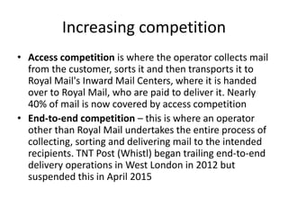 Increasing competition
• Access competition is where the operator collects mail
from the customer, sorts it and then transports it to
Royal Mail's Inward Mail Centers, where it is handed
over to Royal Mail, who are paid to deliver it. Nearly
40% of mail is now covered by access competition
• End-to-end competition – this is where an operator
other than Royal Mail undertakes the entire process of
collecting, sorting and delivering mail to the intended
recipients. TNT Post (Whistl) began trailing end-to-end
delivery operations in West London in 2012 but
suspended this in April 2015
 