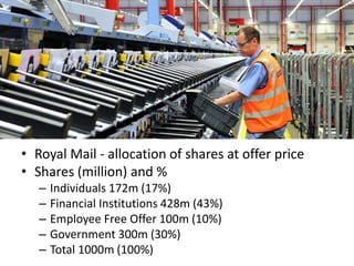 Final allocation of Royal Mail shares
• Royal Mail - allocation of shares at offer price
• Shares (million) and %
– Individuals 172m (17%)
– Financial Institutions 428m (43%)
– Employee Free Offer 100m (10%)
– Government 300m (30%)
– Total 1000m (100%)
 