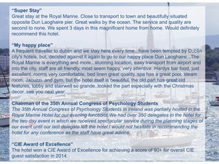 “Super Stay”
Great stay at the Royal Marine. Close to transport to town and beautifully situated
opposite Dun Laoghaire pier. Great walks by the ocean. The service and quality are
second to none. We spent 3 days in this magnificent home from home. Would definitely
recommend this hotel.
“My happy place”
A frequent traveller to dublin and we stay here every time...have been tempted by Dublin
city's hotels, but, decided against it again to go to our happy place Dun Laoghaire...The
Royal Marine is everything and more...stunning location, easy transport from airport and
into the city, staff are all friendly, most seem happy, very attentive, Hardys bar food, just
excellent..rooms very comfortable, bed linen great quality..spa has a great pool, steam
room, Jacuzzi..and gym, but the hotel itself is beautiful, the old part has great old
features, lobby and stairwell so grande..looked the part especially with the Christmas
decor..see you next year..
Chairman of the 35th Annual Congress of Psychology Students
The 35th Annual Congress of Psychology Students in Ireland was partially hosted in the
Royal Marine Hotel for our evening functions.We had over 350 delegates in the hotel for
the two day event in which we received spectacular service during the planning stages of
our event until our last delegate left the hotel.I would not hesitate in recommending the
hotel for any conference as the staff have great advice.
“CIE Award of Excellence”
The hotel won a CIE Award of Excellence for achieving a score of 90+ for overall CIE
guest satisfaction in 2014.
 