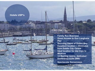 • Family Run Business
• Direct Access to Dun Laoghaire
Pier
• Stunning Views of Dublin Bay
• Excellent location – 20minutes
from Dublin City Centre
• Ideal location for day trips to
Wicklow
• 14 Meeting rooms, dedicated
conference suite (500)
• Spectacular Sansanaspa
Hotels USP’s
 