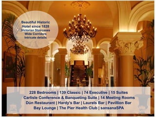228 Bedrooms | 139 Classic | 74 Executive | 15 Suites
Carlisle Conference & Banqueting Suite | 14 Meeting Rooms
Dún Restaurant | Hardy’s Bar | Laurels Bar | Pavillion Bar
Bay Lounge | The Pier Health Club | sansanaSPA
Beautiful Historic
Hotel since 1828
Victorian Staircases
Wide Corridors
Intricate details
 