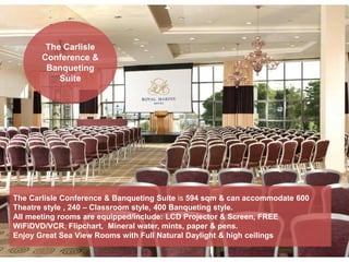 The Carlisle
Conference &
Banqueting
Suite
The Carlisle Conference & Banqueting Suite is 594 sqm & can accommodate 600
Theatre style , 240 – Classroom style, 400 Banqueting style.
All meeting rooms are equipped/include: LCD Projector & Screen, FREE
WiFiDVD/VCR, Flipchart, Mineral water, mints, paper & pens.
Enjoy Great Sea View Rooms with Full Natural Daylight & high ceilings
 