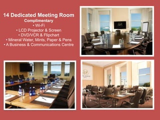 14 Dedicated Meeting Room
Complimentary
• Wi-Fi
• LCD Projector & Screen
• DVD/VCR & Flipchart
• Mineral Water, Mints, Paper & Pens
• A Business & Communications Centre
 