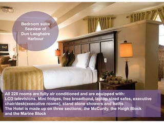 Bedroom suite
Seaview of
Dun Laoghaire
Harbour
All 228 rooms are fully air conditioned and are equipped with:
LCD televisions, Mini fridges, free broadband, laptop sized safes, executive
chair/desk(executive rooms), stand alone showers and baths
The Hotel is made up on three sections; the McCurdy, the Haigh Block
and the Marine Block
 