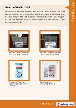 Prominent & Leading Exporter and Supplier from Mumbai, we oﬀer
Immunoglobulins such as Rhoclon 300 Mcg Injection (monoclonal AntiRho (D), Rhoclon 150 MCG Injection (monoclonal anti-Rho (D), RhogamUF 300 Mg Injection (Rho (D) Immuno Globulin) and Gamma IV 5gm
(Immunoglobulin G).

Rhoclon 300 Mcg Injection
(monoclonal Anti-Rho (D)

Rhoclon 150 MCG Injection
(monoclonal anti-Rho (D)

Rhogam-UF 300 Mg
Injection (Rho (D) Immuno
Globulin)

Gamma IV 5gm
(Immunoglobulin G)

A Member of

Products

IMMUNOGLOBULINS

 