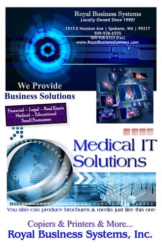 Royal Business Systems
Locally Owned Since 1990!
1515 E Houston Ave | Spokane, WA | 99217
509-928-6555
509-928-6333 (Fax)
www.RoyalBusinessSystems.com
Financial - Legal - Real Estate
Medical - Educational
Small Businesses
We Provide
Business Solutions
Copiers & Printers & More...Copiers & Printers & More...
 