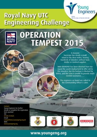 Royal Navy UTC 
Engineering Challenge 
OPERATION 
Contact: 
Young Engineers for further 
details or complete the registration 
form overleaf. 
Tel: 
01428 727825 
Email: 
competitions@youngeng.org.uk 
Web: 
www.youngeng.org 
TEMPEST 2015 
A massive 
hurricane has struck a small 
island in the West Indies, leaving 
hundreds of islanders without food, 
shelter or medical supplies. 
HMS DIAMOND has been diverted from her 
round the world deployment to offer aid to 
the islanders, but the harbour is blocked by 
debris, and the crew is unable to provide much 
needed assistance…… 
The engineers on board are called to 
the Commanding Officer’s cabin. 
www.youngeng.org 
Patron: 
HRH The Duke of York KG GCVO ADC 
 