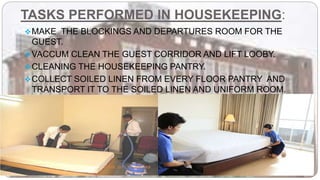 TASKS PERFORMED IN HOUSEKEEPING:
MAKE THE BLOCKINGS AND DEPARTURES ROOM FOR THE
GUEST.
VACCUM CLEAN THE GUEST CORRIDOR AND LIFT LOOBY.
CLEANING THE HOUSEKEEPING PANTRY.
COLLECT SOILED LINEN FROM EVERY FLOOR PANTRY AND
TRANSPORT IT TO THE SOILED LINEN AND UNIFORM ROOM.
DISPOSING OFF THE GARBAGE.
 