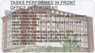 TASKS PERFORMED IN FRONT
OFFICE DEPARTMENT:
WELCOMING THE GUESTS.
XEROX THE IDENTITY CARD OF GUESTS AND PASSPORTS
OF THE FOREIGNERS.
MAKE A ROOM KEY & ESCORT THE GUESTS TO THEIR
RESPECTIVE ROOM.
FILL UP ‘C’ FORM.
PRINT OUT THE EXPECTED ARRIVAL GRC FORM.
CHECK THE MAILS OF EXPECTED ARRIVAL OF GUESTS AND
ATTACHED TO THE RESPECTIVE GRC FORM.
SOMETIMES PROVIDING INFORMATION TO THE GUEST
ABOUT THE HOTEL.
 