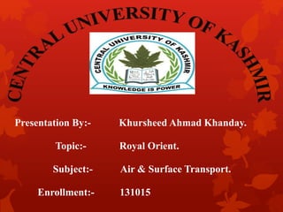 Presentation By:- Khursheed Ahmad Khanday.
Topic:- Royal Orient.
Subject:- Air & Surface Transport.
Enrollment:- 131015
 