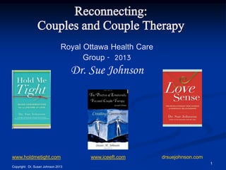Reconnecting:
Couples and Couple Therapy
Royal Ottawa Health Care
Group - 2013

Dr. Sue Johnson

www.holdmetight.com

www.iceeft.com

drsuejohnson.com
1

Copyright: Dr. Susan Johnson 2013

 
