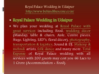 Royal Palace Wedding in Udaipur
http://www.behindthescene.co.in/
 Royal Palace Wedding in Udaipur
 We plan your wedding at Royal Palace with
great services including Food, wedding décor
(Mandap, table & chairs, Aisle, Centre pieces,
Stage, Lighting, LED’s, floral décor), photography,
transportation & logistics, Sound & DJ, Makeup &
mehndi artists, folk dance and many more. Total
Expense of Royal Palace wedding with all
services with 200 guests may cost you 66 Lacs to
1 Crore (Accommodation + Food).
 