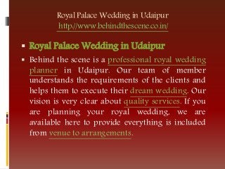Royal Palace Wedding in Udaipur
http://www.behindthescene.co.in/
 Royal Palace Wedding in Udaipur
 Behind the scene is a professional royal wedding
planner in Udaipur. Our team of member
understands the requirements of the clients and
helps them to execute their dream wedding. Our
vision is very clear about quality services. If you
are planning your royal wedding, we are
available here to provide everything is included
from venue to arrangements.
 