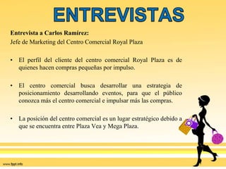 Entrevista a Carlos Ramírez:
Jefe de Marketing del Centro Comercial Royal Plaza
• El perfil del cliente del centro comercial Royal Plaza es de
quienes hacen compras pequeñas por impulso.
• El centro comercial busca desarrollar una estrategia de
posicionamiento desarrollando eventos, para que el público
conozca más el centro comercial e impulsar más las compras.
• La posición del centro comercial es un lugar estratégico debido a
que se encuentra entre Plaza Vea y Mega Plaza.
 