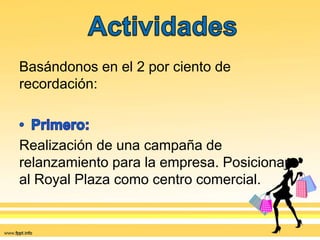 Basándonos en el 2 por ciento de
recordación:
Realización de una campaña de
relanzamiento para la empresa. Posicionar
al Royal Plaza como centro comercial.
 