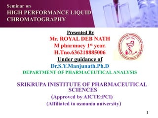 Seminar on
HIGH PERFORMANCE LIQUID
CHROMATOGRAPHY
Presented By
Mr. ROYAL DEB NATH
M pharmacy 1st year.
H.Tno.636218885006
Under guidance of
Dr.S.Y.Manjunath.Ph.D
DEPARTMENT OF PHARMACEUTICALANALYSIS
SRIKRUPA INISTITUTE OF PHARMACEUTICAL
SCIENCES
(Approved by AICTE;PCI)
(Affiliated to osmania university)
1
 