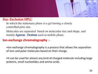 Size-Exclusion HPLC
In which the stationary phase is a gel having a closely
controlled pore size.
Molecules are separated based on molecular size and shape, and
mainly Agarose , Dextran used as mobile phase.
Ion-exchange chromatography :-
•Ion exchange chromatography is a process that allows the separation
of ions and polar molecules based on their charge.
•It can be used for almost any kind of charged molecule including large
proteins, small nucleotides and amino acids.
10
 