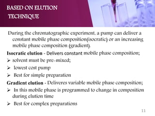 BASED ON ELUTION
TECHNIQUE
During the chromatographic experiment, a pump can deliver a
constant mobile phase composition(isocratic) or an increasing
mobile phase composition (gradient).
Isocratic elution - Delivers constant mobile phase composition;
 solvent must be pre-mixed;
 lowest cost pump
 Best for simple preparation
Gradient elution - Deliveres variable mobile phase composition;
 In this mobile phase is programmed to change in composition
during elution time
 Best for complex preparations
11
 