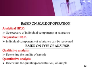BASED ON SCALE OF OPERATION
Analytical HPLC:
 No recovery of individual components of substance
Preparative HPLC:
 Individual components of substance can be recovered
BASED ON TYPE OF ANALYSIS
Qualitative analysis:
 Determine the quality of sample
Quantitative analysis:
 Determine the quantity(concentration) of sample
12
 