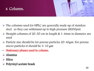 4. Column:
 The columns used for HPLC are generally made up of stainless
steel . so they can withstand up to high pressure [8000psi]
 Straight columns of 20-50 cm in length & 1-4mm in diameter are
used
 Particle size should be for porous particles 20-40μm. For porous
micro particles it should be 3-10 μm
• Stationary phases used in column:
 Alumina
 Silica
 Polyvinyl acetate beads
19
 
