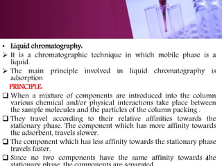 • Liquid chromatography:
 It is a chromatographic technique in which mobile phase is a
liquid.
 The main principle involved in liquid chromatography is
adsorption
PRINCIPLE:
 When a mixture of components are introduced into the column
various chemical and/or physical interactions take place between
the sample molecules and the particles of the column packing .
 They travel according to their relative affinities towards the
stationary phase. The component which has more affinity towards
the adsorbent, travels slower.
 The component which has less affinity towards the stationary phase
travels faster.
 Since no two components have the same affinity towards the4
 