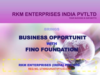 RKM ENTERPRISES INDIA PVTLTD
                                  YOUR SUCCESS IS OUR MOTTO




                 BRINGS

  BUSINESS OPPORTUNIT
                   WITH
     FINO FOUNDATION

  RKM ENTERPRISES (INDIA) PVT. LTD.
       REG NO. U74992UR2011PTC033393
 