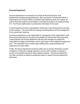 Financial Department
Financial department is to manage and controls all financial functions of all
departments including operating expenses, debt, and payroll. The financial activity is
supervised by the Finance Officer to ascertain solid internal controls are in place. An
audit of financial practices and principles is conducted annually by an outside auditing
firm. The Finance staffs assist in providing the information for the audit.
Financial department will be responsible for all the day to day transactional accounting
for the business. This will include the tracking of all transactions and the management
of any government reporting.
The finance department is also responsible for management of the organization’s cash
flow and ensuring there are enough funds available to meet the day to day payments.
Looking forward, the finance department will work with managers to prepare the
organization’s budgets and forecasts, and to report back on the progress throughout the
year. This information can be used to plan staffing levels, asset purchases and
expansions and cash needs.
Finally, the finance department should be called upon to provide information to assist
managers in making key strategic decisions, such as which markets or projects to
pursue or the payback periods for large capital purchases. The finance department
can often contribute an objective perspective based on special financial assessment
techniques.
 