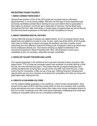 RECRUITING YOUNG TALENTS
1. MAKE CONNECTIONS EARLY
Almost three-quarters (72%) of the 2015 grads we surveyed had an internship,
apprenticeship, or co-op during college. Not only can this type of work experience get
promising candidates excited about working for you even before they've graduated, it
also helps you pinpoint—and even get a head start on training—the top talent early.
Companies that don’t offer internships or similar types of opportunities are all but leaving
the best entry-level employees on the table for their competitors to recruit.
2. MOVE TOWARDS DIGITAL NATIVES
Young millennial and gen Z workers are digital natives, so it’s no surprise they're using
digital tools and platforms to look for work. In fact, nearly two-thirds (64%) of 2015 grads
have used a mobile app to search and apply for positions, and they consider social
networking the most effective method for finding a job. Employers need to go where their
future employees already are. That means ramping up digital investments in the
recruitment experience. Royal Properties Sdn. Bhd. will emphasis on tech savvy
candidates to join our company, especially younger candidates.
3. DEVELOP TALENT FOR NOW AND LATER
The newest graduates in the workforce don't just want chances to learn and grow, they
expect them. 77% of those we surveyed expect their employer to provide training in their
first job, but only half said they got it. That means that the youngest employees can't
entirely be blamed for jumping from one job to the next after very short tenures. It also
means that for companies, a little can go a long way. Offering long-term development
opportunities can put your company a cut above the competition and help you hang onto
great talent after making the hire.
4. CREATE A FUN WORK CULTURE
For the newest college graduates in the workforce, culture trumps compensation. Sixty
percent of the class of 2015 said they would prefer to work at a company with a positive
social atmosphere and earn a lower salary than make more money someplace where it's
less fun to work. Employers who offer entry-level employees challenging work while also
creating an enjoyable culture are at a competitive advantage.
 