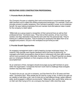 RECRUITING GOOD CONSTRUCTION PROFESSIONAL
1. Promote Work-Life Balance
Our Company focuses on adapting their work environments to accommodate younger
staff members and to reflect the shifting employment landscape. For example, Care.com
provides access to quality caregivers, from nannies to geriatric nurses, as an employee
benefit. He says helping employees find and maintain work-life balance make it easier
for the company to retain talent.
“Millennials as a group expect a recognition of their personal lives as well as their
professional lives,” Duchesne says. “They look at their parents, at how much they
worked, how they dedicated more [to] the work side than the personal side. They’re
looking for a different equation. They’re looking for employers that allow them to be
engaged and present, not just in the workplace but [at home] as well.”
2. Provide Growth Opportunities
An engaging management style is vital to keeping younger employees happy. For
instance, they typically want regular feedback about how they’re performing, so
managers who build conversations (face-to-face or otherwise) into their daily routines
will be most successful with millennials, Duchesne says. In Royal Properties we always
give our employees feedback on their progress and also incentivise them for their
accomplishment
As an extension of that, managers should encourage young staff members to grow
within the organization. Companies that don’t work hard to challenge these energetic
workers may lose them quickly.
“It used to be you go, you join a company, you’ll be there for 20 or 30 years and then
retire,” Duchesne says. “Now people are at a job for a year or two. It used to be seen as
an inability to hold down a job, now it’s that you’ve tried different things, gotten different
skills, [and] engaged in different environments.” Millennials often would rather strike out
on their own than trying to fit in at a company that doesn’t offer what they seek.
 