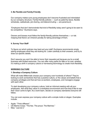 3. Be Flexible and Family-Friendly
Our company makes sure young employees don’t become frustrated and intimidated
by our company structure. Family-friendly policies — such as paternity leave, flexible
schedules, sabbaticals, job sharing, and telecommuting — are paramount.
“Employers that don’t demonstrate that kind of flexibility today aren’t going to be seen to
be competitive,” Duchesne says.
Owners and bosses must follow the family-friendly policies themselves — or risk
implying that there’s an inherent penalty for taking advantage of them.
4. Survey Your Staff
To figure out which policies may best suit your staff, Duchesne recommends simply
asking employees what they are looking for. Listen carefully to their answers, and try to
draw out specific details.
Don’t assume you won’t be able to honor their requests just because you’re a small
business with limited resources. You can offer many perks for little or no cost, whether
it’s making a shift in company culture or harnessing technology to create more flexibility.
WORKING CULTURE
1. Develop a Company Culture
What will make Millennials choose your company over hundreds of others? They’re
looking to work somewhere that has a positive culture, or the values and beliefs that a
company privileges and that set how co-workers, employees, and managers engage
with each other.
To start developing your company culture, hold an informal meeting with all your
employees. Ask what they value in a workplace environment and how they’d like to see
their vision come to light. As a work team, decide on company standards everyone will
follow.
You can even express your company culture with a simple motto or slogan. Examples
include:
• Apple: “Think different.”
• US Marine Corps: “The few. The proud. The Marines.”
• Nike: “Just do it.”
 