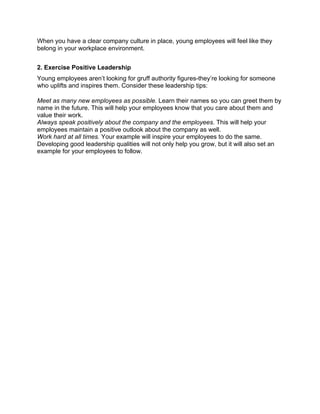 When you have a clear company culture in place, young employees will feel like they
belong in your workplace environment.
2. Exercise Positive Leadership
Young employees aren’t looking for gruff authority figures-they’re looking for someone
who uplifts and inspires them. Consider these leadership tips:
Meet as many new employees as possible. Learn their names so you can greet them by
name in the future. This will help your employees know that you care about them and
value their work.
Always speak positively about the company and the employees. This will help your
employees maintain a positive outlook about the company as well.
Work hard at all times. Your example will inspire your employees to do the same.
Developing good leadership qualities will not only help you grow, but it will also set an
example for your employees to follow.
	
  
	
  
	
  
	
  
	
  
	
  
	
  
	
  
	
  
	
  
	
  
	
  
	
  
	
  
	
  
	
  
	
  
	
  
 