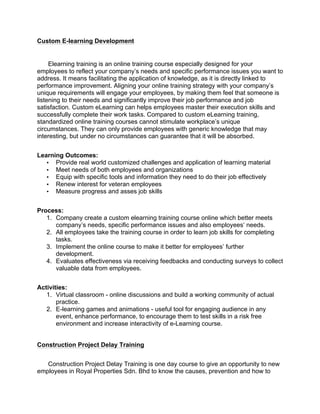 Custom E-learning Development
Elearning training is an online training course especially designed for your
employees to reflect your company’s needs and specific performance issues you want to
address. It means facilitating the application of knowledge, as it is directly linked to
performance improvement. Aligning your online training strategy with your company’s
unique requirements will engage your employees, by making them feel that someone is
listening to their needs and significantly improve their job performance and job
satisfaction. Custom eLearning can helps employees master their execution skills and
successfully complete their work tasks. Compared to custom eLearning training,
standardized online training courses cannot stimulate workplace’s unique
circumstances. They can only provide employees with generic knowledge that may
interesting, but under no circumstances can guarantee that it will be absorbed.
Learning Outcomes:
• Provide real world customized challenges and application of learning material
• Meet needs of both employees and organizations
• Equip with specific tools and information they need to do their job effectively
• Renew interest for veteran employees
• Measure progress and asses job skills
Process:
1. Company create a custom elearning training course online which better meets
company’s needs, specific performance issues and also employees’ needs.
2. All employees take the training course in order to learn job skills for completing
tasks.
3. Implement the online course to make it better for employees’ further
development.
4. Evaluates effectiveness via receiving feedbacks and conducting surveys to collect
valuable data from employees.
Activities:
1. Virtual classroom - online discussions and build a working community of actual
practice.
2. E-learning games and animations - useful tool for engaging audience in any
event, enhance performance, to encourage them to test skills in a risk free
environment and increase interactivity of e-Learning course.
Construction Project Delay Training
Construction Project Delay Training is one day course to give an opportunity to new
employees in Royal Properties Sdn. Bhd to know the causes, prevention and how to
 