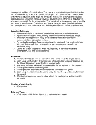 manage the problem of project delays. This course is to emphasize practical instruction
and its real-world application. A construction project’s success is caused by completion
within time and budget. Time might not always be money, but construction delays can
cost substantial amount of money. Delays can cause litigation if there is a dispute over
who was responsible for the project delay. Therefore the training provides how to identify
and avoid potential cause of delay and also enable the employees classify the delays
into two types such as compensable and noncompensable to increase project success.
Learning Outcomes:
• Identify the causes of delay and use effective methods to overcome them.
• Apply practical steps to avoid, identify and quantify events that cause delays.
• Implement management of delay costs and time claims through record
management and contractual notices.
• Conduct delay analysis. For examples, how it is assessed, how results interface
with cost claims and other considerations such as concurrency and non-
excusable delay.
• Define the factors to consider when valuing delay, in particular related to
prolongation, loss and expense claims.
Procedure:
1. Trainer will introduce causes, prevention and how to solve the project delays.
2. Each group will formed by 5-6 employees which selected by trainer depends on
the different jobs such as contractors, surveyors etc.
3. Interactive series of presentation supported by the in-depth group discussions.
4. Trainer gives feedback to each group.
5. Trainer provides exercises and different case studies to each group.
6. Each group members must discuss to apply the new theory and concepts in real-
life context.
7. After the training, every members that attend the training must write a report to
the trainer.
Number of participants:
• 40 members
Date and Time:
• 1st
of August 2016, 9am – 5pm (lunch and tea time included)
 
