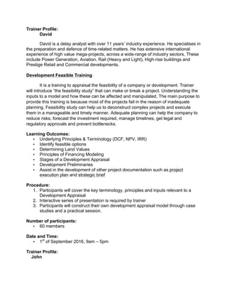 Trainer Profile:
David
David is a delay analyst with over 11 years’ industry experience. He specialises in
the preparation and defence of time-­‐related matters. He has extensive international
experience of high value mega-­‐projects, across a wide-­‐range of industry sectors. These
include Power Generation, Aviation, Rail (Heavy and Light), High-­‐rise buildings and
Prestige Retail and Commercial developments.
Development Feasible Training
It is a training to appraisal the feasibility of a company or development. Trainer
will introduce “the feasibility study” that can make or break a project. Understanding the
inputs to a model and how these can be affected and manipulated. The main purpose to
provide this training is because most of the projects fail in the reason of inadequate
planning. Feasibility study can help us to deconstruct complex projects and execute
them in a manageable and timely manner. Adequate planning can help the company to
reduce risks, forecast the investment required, manage timelines, get legal and
regulatory approvals and prevent bottlenecks.
Learning Outcomes:
• Underlying Principles & Terminology (DCF, NPV, IRR)
• Identify feasible options
• Determining Land Values
• Principles of Financing Modeling
• Stages of a Development Appraisal
• Development Preliminaries
• Assist in the development of other project documentation such as project
execution plan and strategic brief
Procedure:
1. Participants will cover the key terminology, principles and inputs relevant to a
Development Appraisal
2. Interactive series of presentation is required by trainer
3. Participants will construct their own development appraisal model through case
studies and a practical session.
Number of participants:
• 60 members
Date and Time:
• 1st
of September 2016, 9am – 5pm
Trainer Profile:
John
 