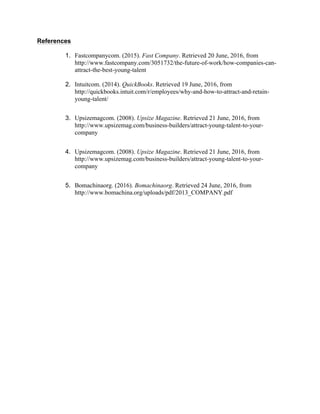 References
1. Fastcompanycom. (2015). Fast Company. Retrieved 20 June, 2016, from
http://www.fastcompany.com/3051732/the-future-of-work/how-companies-can-
attract-the-best-young-talent
2. Intuitcom. (2014). QuickBooks. Retrieved 19 June, 2016, from
http://quickbooks.intuit.com/r/employees/why-and-how-to-attract-and-retain-
young-talent/
3. Upsizemagcom. (2008). Upsize Magazine. Retrieved 21 June, 2016, from
http://www.upsizemag.com/business-builders/attract-young-talent-to-your-
company
4. Upsizemagcom. (2008). Upsize Magazine. Retrieved 21 June, 2016, from
http://www.upsizemag.com/business-builders/attract-young-talent-to-your-
company
5. Bomachinaorg. (2016). Bomachinaorg. Retrieved 24 June, 2016, from
http://www.bomachina.org/uploads/pdf/2013_COMPANY.pdf
 